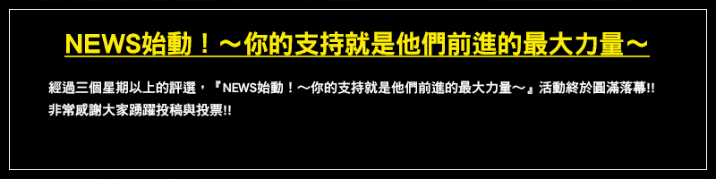 經過三個星期以上的評選,『NEWS始動!~你的支持就是他們前進的最大力量~』活動終於圓滿落幕!!非常感謝大家踴躍投稿與投票!!